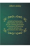 A Book of Instruction Information and Advice for the Coming Generation of Overseers of Weaving and for All Who Are Interested in the Subject