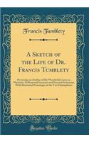 A Sketch of the Life of Dr. Francis Tumblety: Presenting an Outline of His Wonderful Career as Physician, Professional Successes and Personal Intimacies With Renowned Personages of the Two Hemispheres (Classic Reprint)