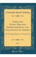 Christoph Daniel Ebelings Erdbeschreibung Und Geschichte Von Amerika, Vol. 5: Die Vereinigten Staaten Von Nordamerika (Classic Reprint)