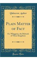 Plain Matter of Fact: Or, Whiggism, the Bulwark of These Kingdoms (Classic Reprint)