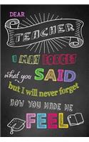 I May Forget What You Said But I Will Never Forget How You Made Me Feel: Teacher Notebook, Teacher Appreciation Gift, Thank You Gift for Teachers (Lined Notebook)