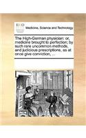 The High-German physician: or, medicine brought to perfection; by such rare uncommon methods, and judicious prescriptions, as at once give conviction, ...