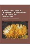 A Smaller Classical Dictionary of Biography, Mythology, and Geography; Abridged from the Larger Dictionary