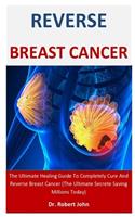 Reverse Breast Cancer: The Ultimate Healing Guide To Completely Cure And Reverse Breast Cancer (The Ultimate Secrete Saving Millions Today)