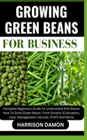 Growing Green Beans for Business: Complete Beginners Guide To Understand And Master How To Grow Green Beans From Scratch (Cultivation, Care, Management, Harvest, Profit And More)