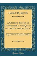 A Critical Review of Schweitzer's the Quest of the Historical Jesus: Being a Thesis Presented in the Course for the Degree of B. D. in the University of Alberta (Classic Reprint)