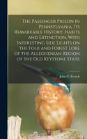 Passenger Pigeon in Pennsylvania, its Remarkable History, Habits and Extinction, With Interesting Side Lights on the Folk and Forest Lore of the Alleghenian Region of the old Keystone State