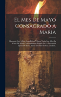 El Mes De Mayo Consagrado A Maria: Obsequio Que A Esta Gran Reina Tributa Todos Los Años La Corte De Maria Conónicamente Erigida En La Parroquial Iglesia De Santa Maria Del Mar De Est