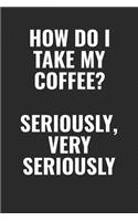 How Do I Take My Coffee? Seriously, Very Seriously: 100 page 6 x 9 Blank Lined funny meme journal for coffee lovers and office workers to jot down your ideas and notes
