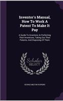 Inventor's Manual, How to Work a Patent to Make It Pay: A Guide to Inventors, in Perfecting Their Inventions, Taking Out Their Patents, and Disposing of Them
