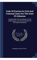 Code Of Practice In Civil And Criminal Cases For The State Of Arkansas: Together With The Constitution Of The United States, And The Constitution Of The State Of Arkansas