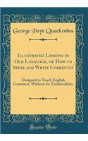 Illustrated Lessons in Our Language, or How to Speak and Write Correctly: Designed to Teach English Grammar, Without Its Technicalities (Classic Reprint)