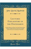 Lectures Explanatory of the Diatessaron: Or the History of Our Lord and Saviour Jesus Christ, Collected from the Four Gospels, in the Form of a Continuous Narrative (Classic Reprint)
