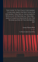 Guide To The Stage Containing Clear And Ample Instructions For Obtaining Theatrical Engagements, With A List Of Provincial Theaters ... And A Clear Elucidation Of All The Technicalities Of The Histrionic Art