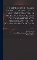 Charge of Sir Francis Bacon ... Touching Duells, Vpon an Information in the Star-Chamber Against Priest and Wright. With the Decree of the Star-Chamber in the Same Cause