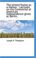 The United States as a Nation: Lectures on the Centennial of American Independence Given at Berlin,: Lectures on the Centennial of American Independence Given at Berlin,