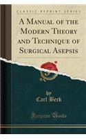 A Manual of the Modern Theory and Technique of Surgical Asepsis (Classic Reprint)