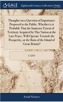 Thoughts on a Question of Importance Proposed to the Public, Whether Is It Probable That the Immense Extent of Territory Acquired by This Nation at the Late Peace, Will Operate Towards the Prosperity, or the Ruin of the Island of Great-Britain?