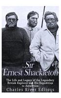 Sir Ernest Shackleton: The Life and Legacy of the Legendary British Explorer and His Expeditions to Antarctica