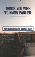 Things You Wish To Know Earlier: How To Gain Success And Happiness In Life: How To Achieve A Happy And Successful Life