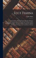 Ecce Femina: an Attempt to Solve the Woman Question. Being an Examination of Arguments in Favor of Female Suffrage by John Stuart Mill and Others, and a Presenta