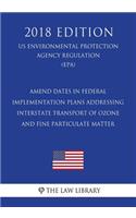 Amend Dates in Federal Implementation Plans Addressing Interstate Transport of Ozone and Fine Particulate Matter (US Environmental Protection Agency Regulation) (EPA) (2018 Edition)
