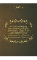 An Historical Inquiry Concerning the Principles, Opinions and Usages of the English Presbyterians from the Restoration of Charles the Second to the Death of Queen Anne