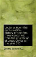 Lectures Upon the Ecclesiastical History of the First Three Centuries: From the Crucifixion of Jesus