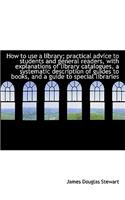 How to Use a Library; Practical Advice to Students and General Readers, with Explanations of Library