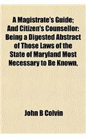A Magistrate's Guide; And Citizen's Counsellor: Being a Digested Abstract of Those Laws of the State of Maryland Most Necessary to Be Known,