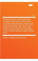Opening the West with Lewis and Clark; By Boat, Horst and Foot Up the Great River Missouri, Across the Stony Mountains and on the Pacific, When in the Years 1804, 1805, 1806, Young Captain Lewis, the Long Knife, and His Friend Captain Clark, the Re