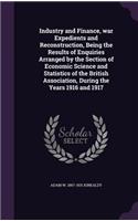 Industry and Finance, war Expedients and Reconstruction, Being the Results of Enquiries Arranged by the Section of Economic Science and Statistics of the British Association, During the Years 1916 and 1917