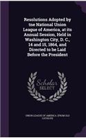 Resolutions Adopted by Tne National Union League of America, at Its Annual Session, Held in Washington City, D. C., 14 and 15, 1864, and Directed to Be Laid Before the President