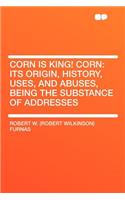 Corn Is King! Corn: Its Origin, History, Uses, and Abuses, Being the Substance of Addresses