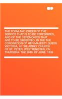 The Form and Order of the Service That Is to Be Performed, and of the Ceremonies That Are to Be Observed, in the the Coronation of Her Majesty Queen Victoria, in the Abbey Church of St. Peter, Westminister, on Thursday. the 28th of June, 1838
