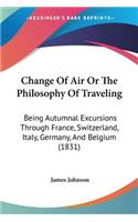 Change Of Air Or The Philosophy Of Traveling: Being Autumnal Excursions Through France, Switzerland, Italy, Germany, And Belgium (1831)