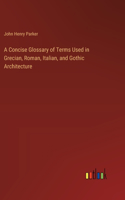 A Concise Glossary of Terms Used in Grecian, Roman, Italian, and Gothic Architecture