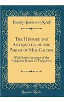 The History and Antiquities of the Parish of Mid-Calder: With Some Account of the Religious House of Torpichen (Classic Reprint)