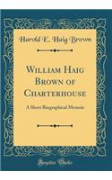 William Haig Brown of Charterhouse: A Short Biographical Memoir (Classic Reprint)