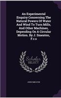 An Experimental Enquiry Concerning the Natural Powers of Water and Wind to Turn Mills, and Other Machines, Depending on a Circular Motion. by J. Smeaton, F.R.S