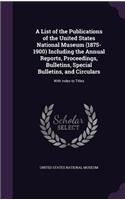 A List of the Publications of the United States National Museum (1875-1900) Including the Annual Reports, Proceedings, Bulletins, Special Bulletins, and Circulars