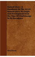 Stained Glass - A Handbook on the Art of Stained Glass, Its Origin and Development from the Time of Charlemange to Its Decadence