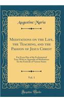 Meditations on the Life, the Teaching, and the Passion of Jesus Christ, Vol. 1: For Every Day of the Ecclesiastical Year; With an Appendix of Meditations for the Festivals of Various Saints (Classic Reprint)