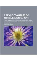 A   Peace Congress of Intrigue (Vienna, 1815); A Vivid, Intimate Account of the Congress of Vienna Composed of the Personal Memoirs of Its Important P