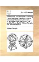 Miscellanea. the First Part. Containing I. a Survey of the Constitutions and Interests of the Empire, Sweden, ... VI. an Essay Upon the Cure of the Gout by Moxa. by Sir William Temple, Bar. the Fifth Edition.