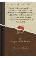 An Ample Disquisition Into the Nature of Regalities, and Other Heretable Jurisdictons, in That Part of Great Britain Called Scotland, as Now Under the Considerations of Parliament (Classic Reprint)