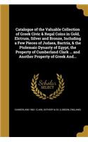 Catalogue of the Valuable Collection of Greek Civic & Regal Coins in Gold, Elctrum, Silver and Bronze, Including a Few Pieces of Judaea, Bactria, & the Ptolemaic Dynasty of Egypt, the Property of Cumberland Clark ... and Another Property of Greek A