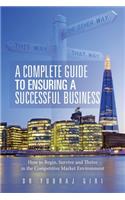 Complete Guide to Ensuring a Successful Business: How to Begin, Survive and Thrive in the Competitive Market Environment