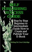 Self Publishing Success Guide: Step by Step Beginner to Intermediate Guide How to Create and Publish Your E-Book: Step by Step Beginner to Intermediate Guide How to Create and Publish Your E-Book