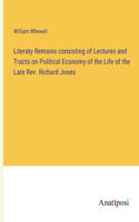 Literaty Remains consisting of Lectures and Tracts on Political Economy of the Life of the Late Rev. Richard Jones